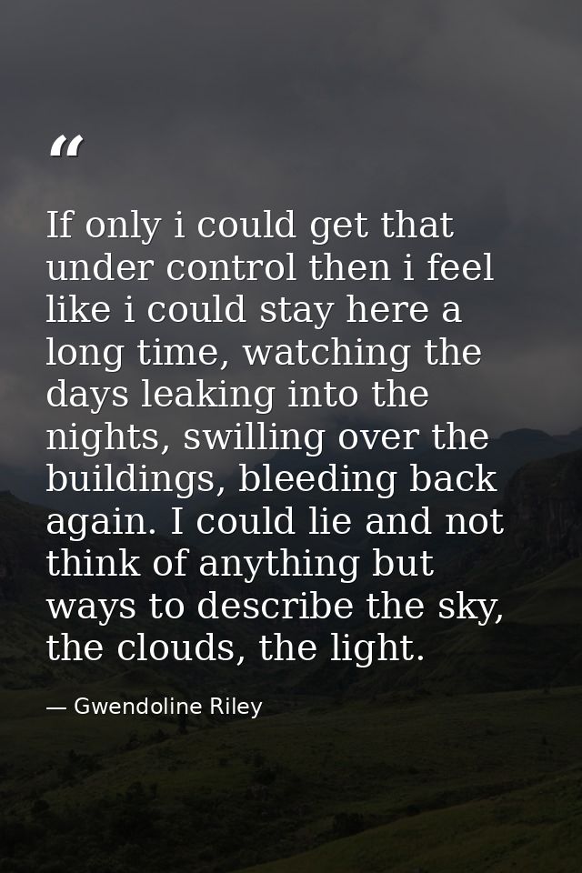 If only i could get that under control then i feel like i could stay here a long time, watching the days leaking into th — Gwendoline Riley