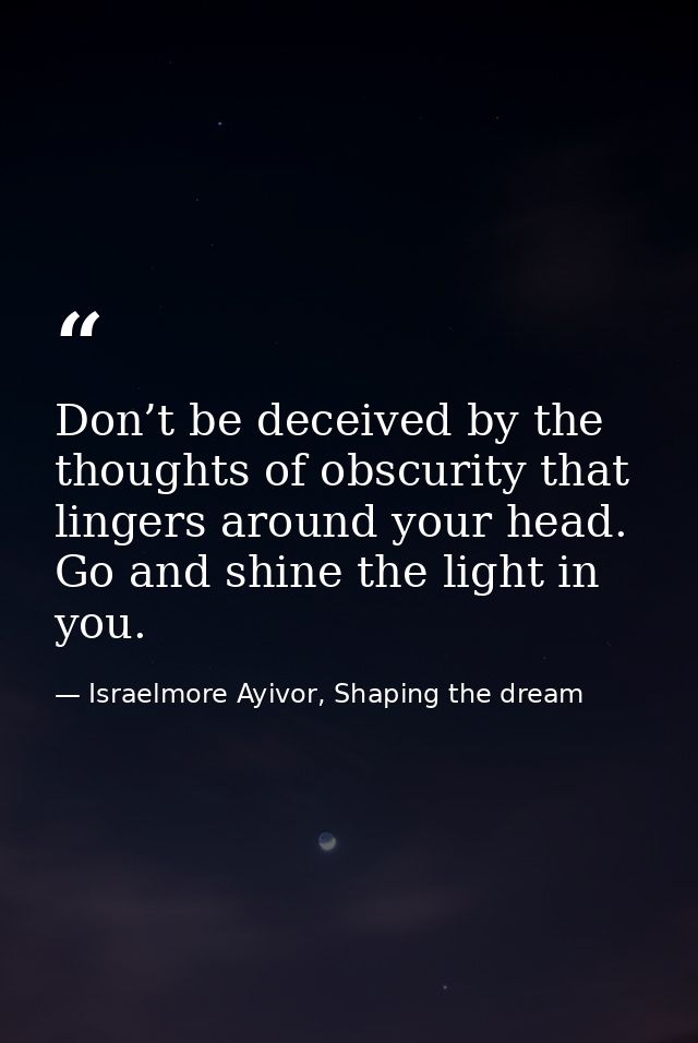 Don’t be deceived by the thoughts of obscurity that lingers around your head. Go and shine the light in you. — Israelmore Ayivor, Shaping the dream