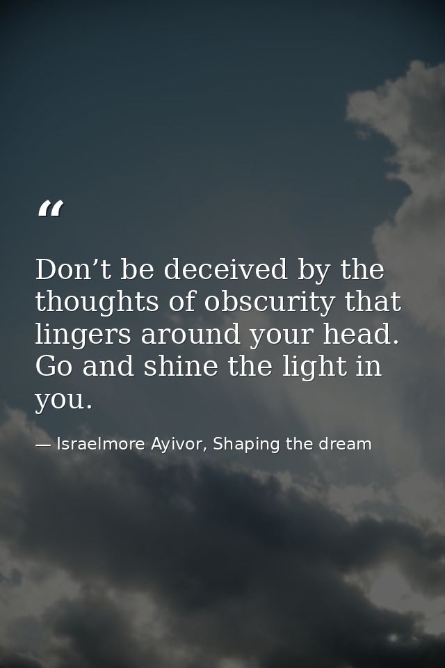 Don’t be deceived by the thoughts of obscurity that lingers around your head. Go and shine the light in you. — Israelmore Ayivor, Shaping the dream