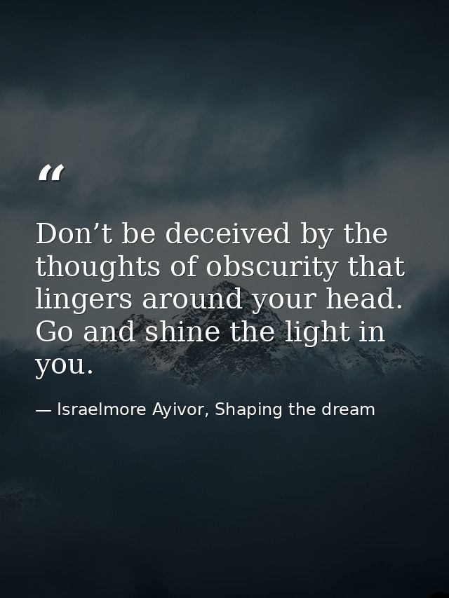 Don’t be deceived by the thoughts of obscurity that lingers around your head. Go and shine the light in you. — Israelmore Ayivor, Shaping the dream
