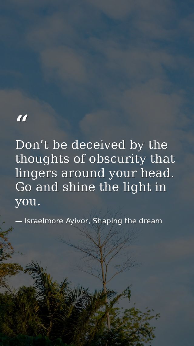 Don’t be deceived by the thoughts of obscurity that lingers around your head. Go and shine the light in you. — Israelmore Ayivor, Shaping the dream