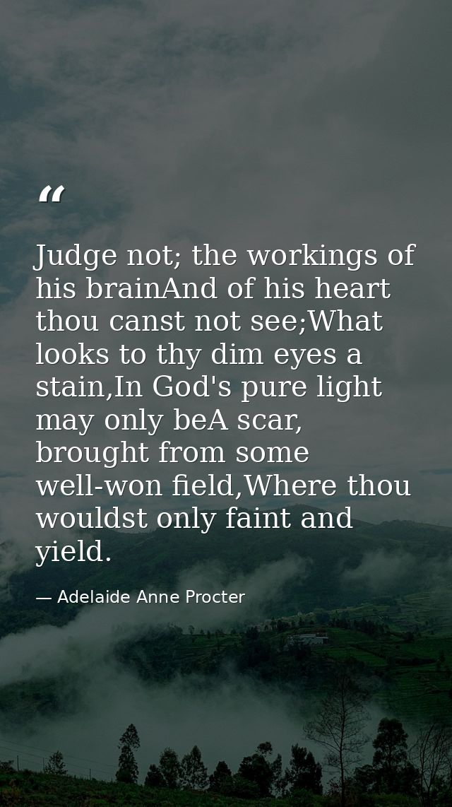Judge not; the workings of his brainAnd of his heart thou canst not see;What looks to thy dim eyes a stain,In God's pure — Adelaide Anne Procter