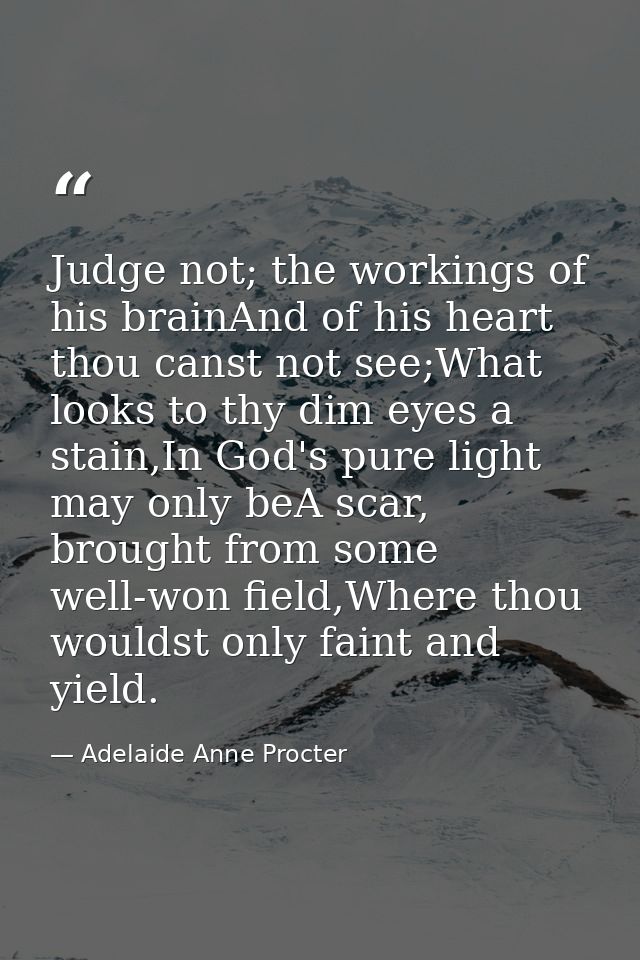 Judge not; the workings of his brainAnd of his heart thou canst not see;What looks to thy dim eyes a stain,In God's pure — Adelaide Anne Procter