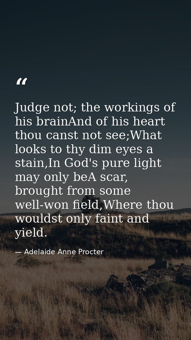 Judge not; the workings of his brainAnd of his heart thou canst not see;What looks to thy dim eyes a stain,In God's pure — Adelaide Anne Procter