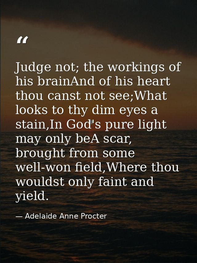 Judge not; the workings of his brainAnd of his heart thou canst not see;What looks to thy dim eyes a stain,In God's pure — Adelaide Anne Procter