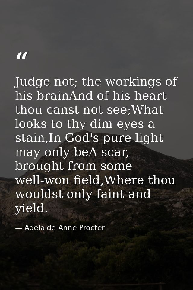 Judge not; the workings of his brainAnd of his heart thou canst not see;What looks to thy dim eyes a stain,In God's pure — Adelaide Anne Procter