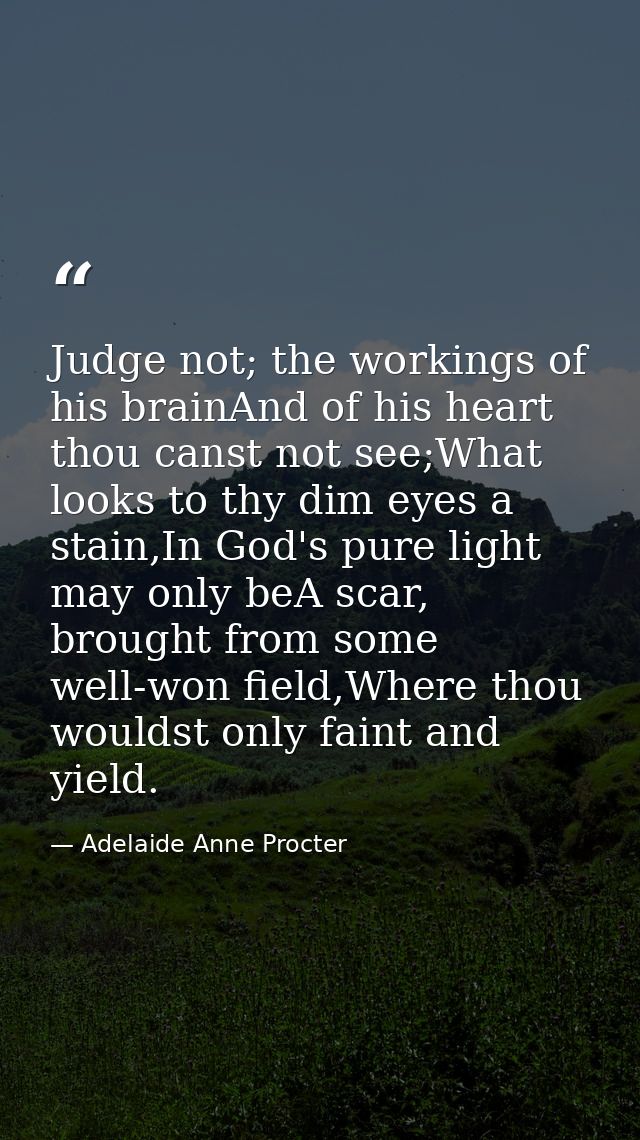 Judge not; the workings of his brainAnd of his heart thou canst not see;What looks to thy dim eyes a stain,In God's pure — Adelaide Anne Procter