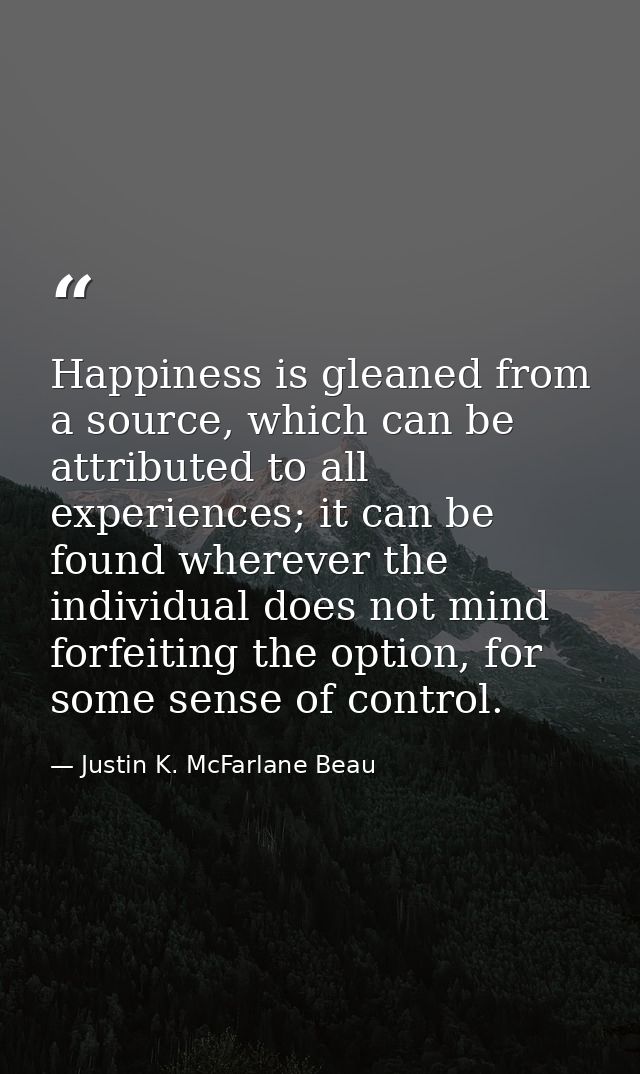 Happiness is gleaned from a source, which can be attributed to all experiences; it can be found wherever the individual  — Justin K. McFarlane Beau