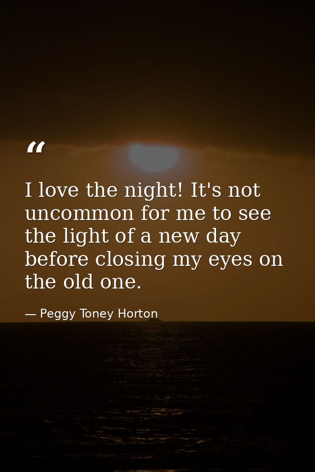 I love the night! It's not uncommon for me to see the light of a new day before closing my eyes on the old one. — Peggy Toney Horton