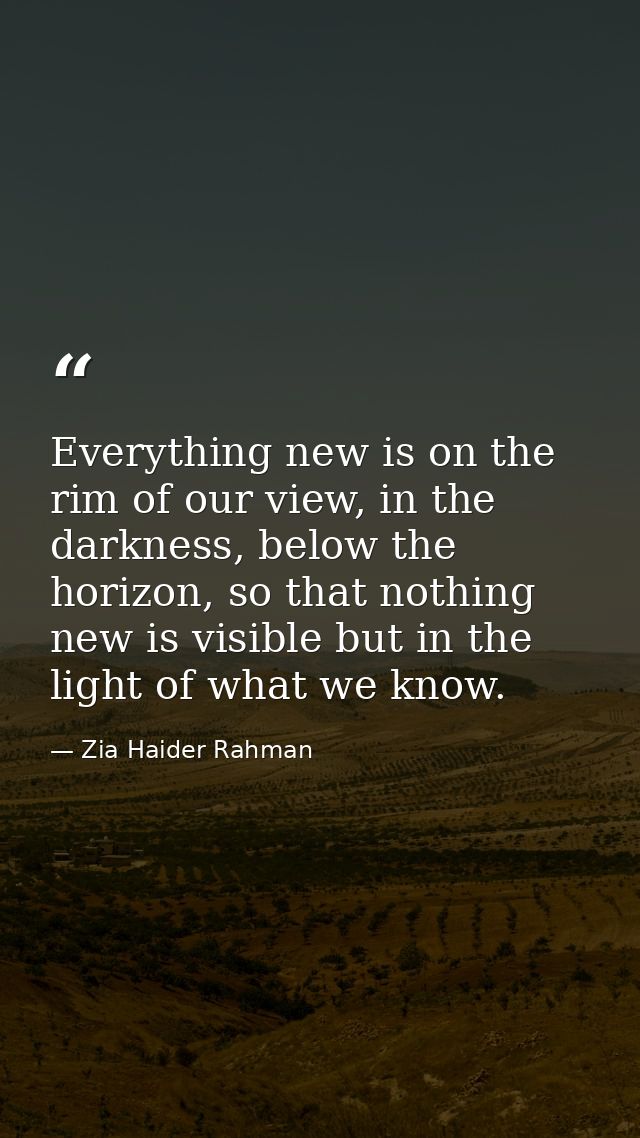 Everything new is on the rim of our view, in the darkness, below the horizon, so that nothing new is visible but in the  — Zia Haider Rahman