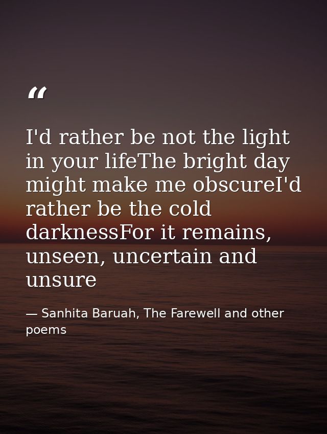 I'd rather be not the light in your lifeThe bright day might make me obscureI'd rather be the cold darknessFor it remain — Sanhita Baruah, The Farewell and other poems
