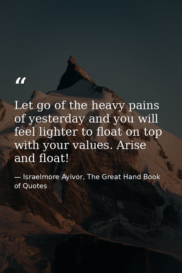Let go of the heavy pains of yesterday and you will feel lighter to float on top with your values. Arise and float! — Israelmore Ayivor, The Great Hand Book of Quotes