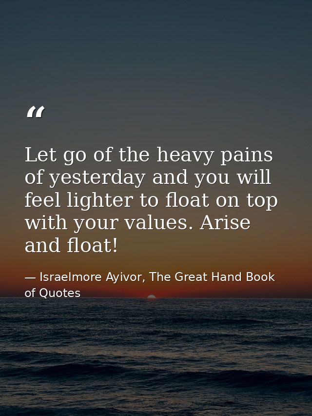 Let go of the heavy pains of yesterday and you will feel lighter to float on top with your values. Arise and float! — Israelmore Ayivor, The Great Hand Book of Quotes