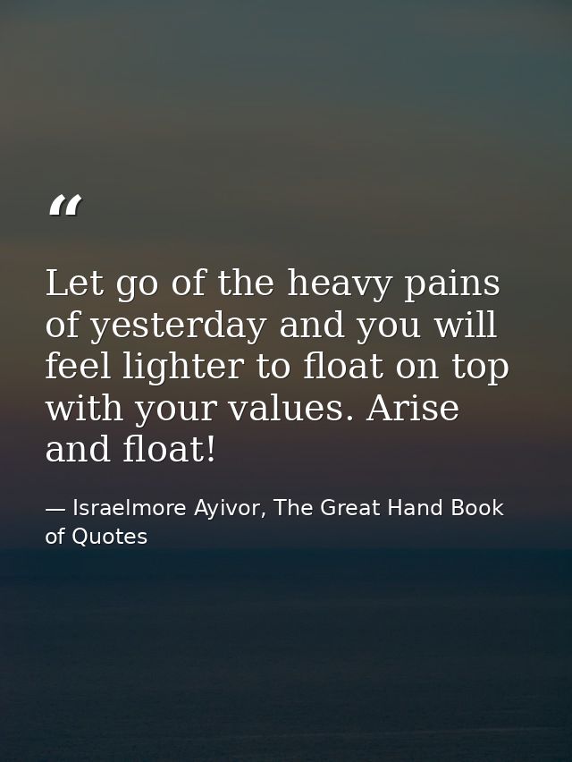 Let go of the heavy pains of yesterday and you will feel lighter to float on top with your values. Arise and float! — Israelmore Ayivor, The Great Hand Book of Quotes