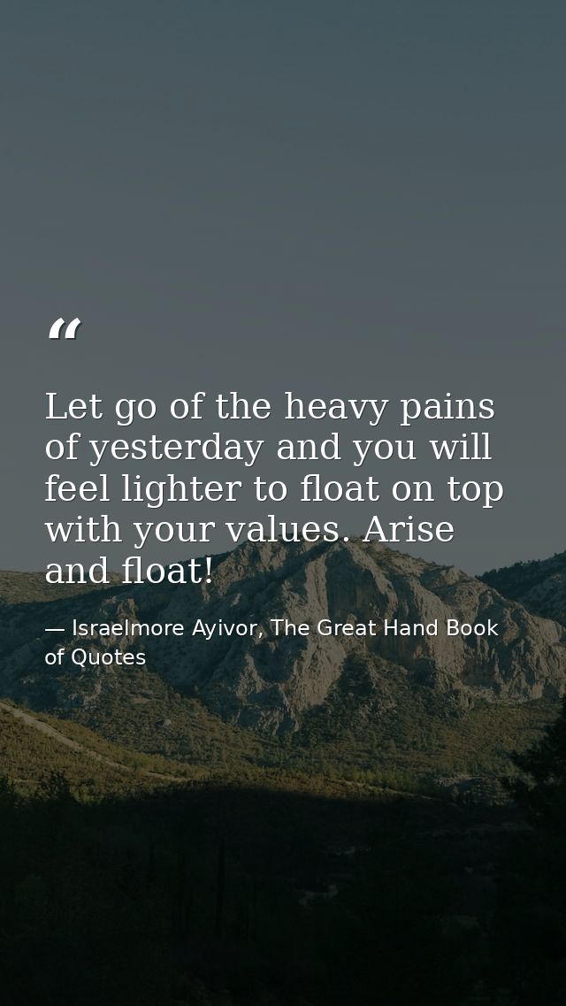 Let go of the heavy pains of yesterday and you will feel lighter to float on top with your values. Arise and float! — Israelmore Ayivor, The Great Hand Book of Quotes