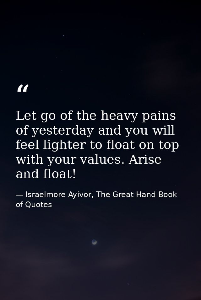 Let go of the heavy pains of yesterday and you will feel lighter to float on top with your values. Arise and float! — Israelmore Ayivor, The Great Hand Book of Quotes