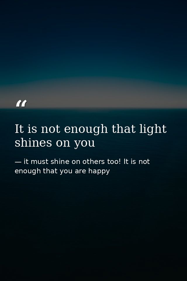 It is not enough that light shines on you — it must shine on others too! It is not enough that you are happy