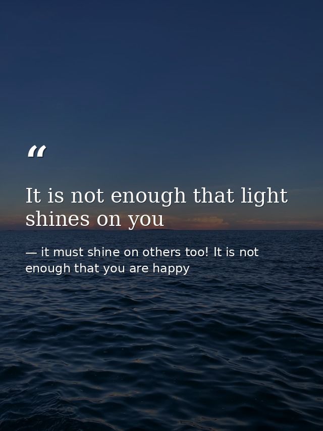 It is not enough that light shines on you — it must shine on others too! It is not enough that you are happy