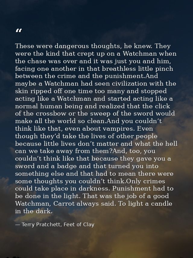 These were dangerous thoughts, he knew. They were the kind that crept up on a Watchman when the chase was over and it wa — Terry Pratchett, Feet of Clay