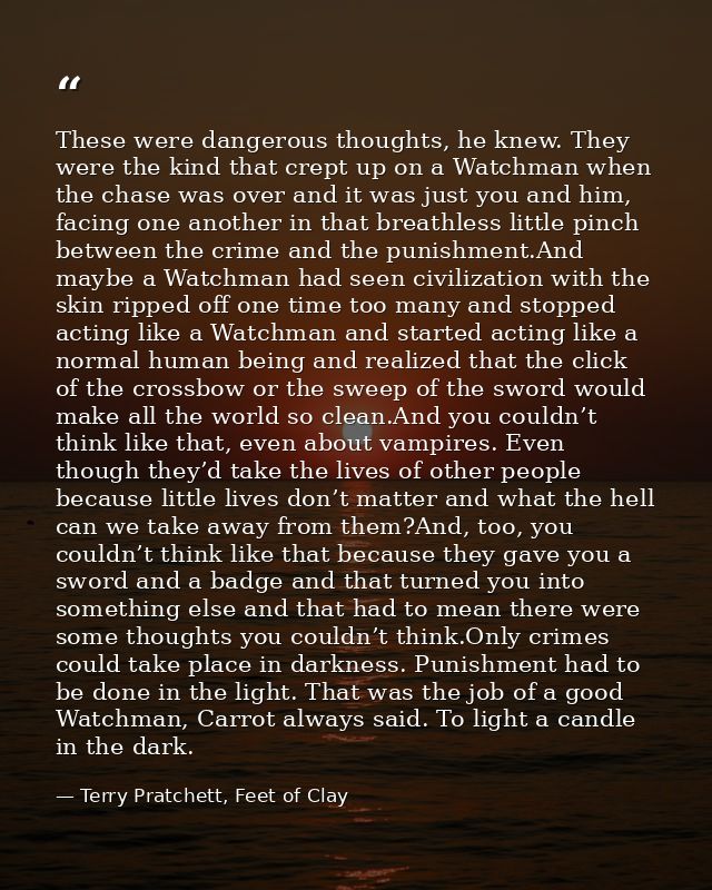 These were dangerous thoughts, he knew. They were the kind that crept up on a Watchman when the chase was over and it wa — Terry Pratchett, Feet of Clay