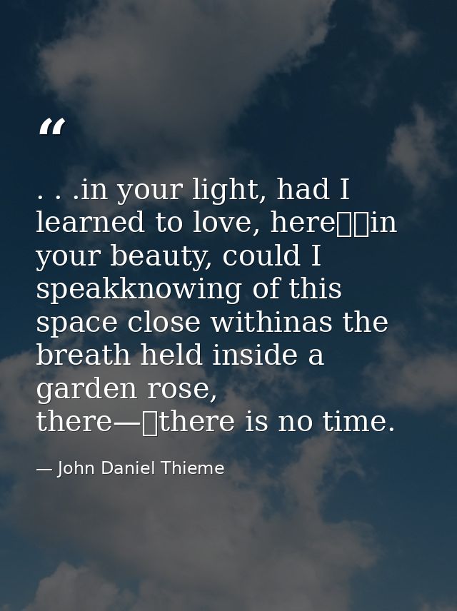 . . .in your light, had I learned to love, here		in your beauty, could I speakknowing of this space close withinas the b — John Daniel Thieme