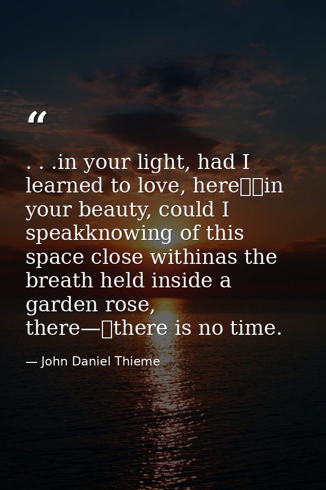 . . .in your light, had I learned to love, here		in your beauty, could I speakknowing of this space close withinas the b — John Daniel Thieme