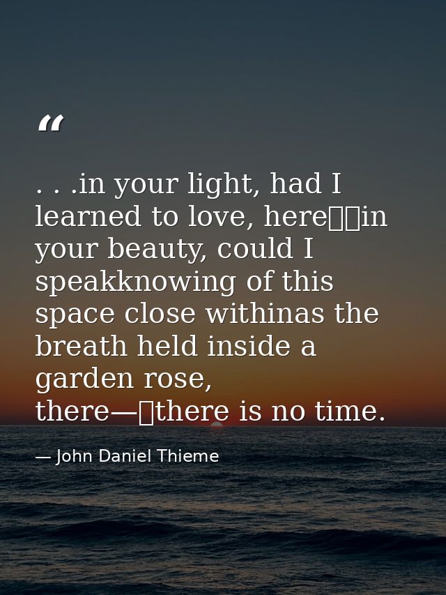 . . .in your light, had I learned to love, here		in your beauty, could I speakknowing of this space close withinas the b — John Daniel Thieme