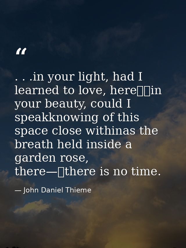 . . .in your light, had I learned to love, here		in your beauty, could I speakknowing of this space close withinas the b — John Daniel Thieme
