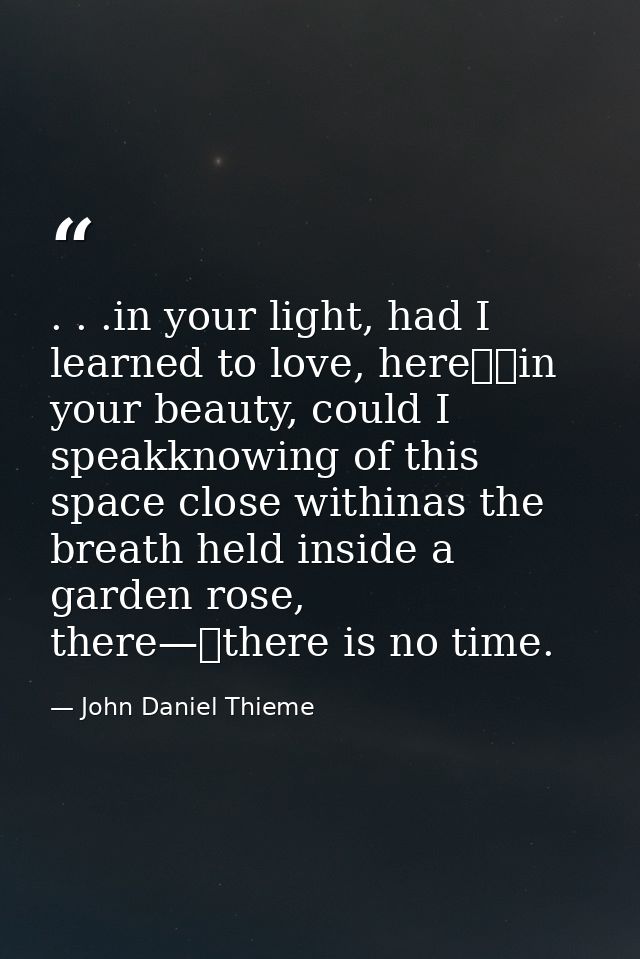 . . .in your light, had I learned to love, here		in your beauty, could I speakknowing of this space close withinas the b — John Daniel Thieme