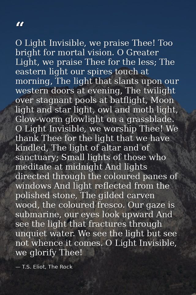 O Light Invisible, we praise Thee! Too bright for mortal vision. O Greater Light, we praise Thee for the less; The easte — T.S. Eliot, The Rock