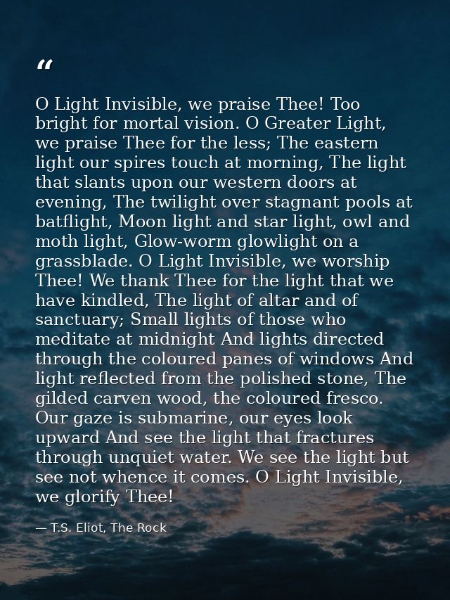 O Light Invisible, we praise Thee! Too bright for mortal vision. O Greater Light, we praise Thee for the less; The easte — T.S. Eliot, The Rock