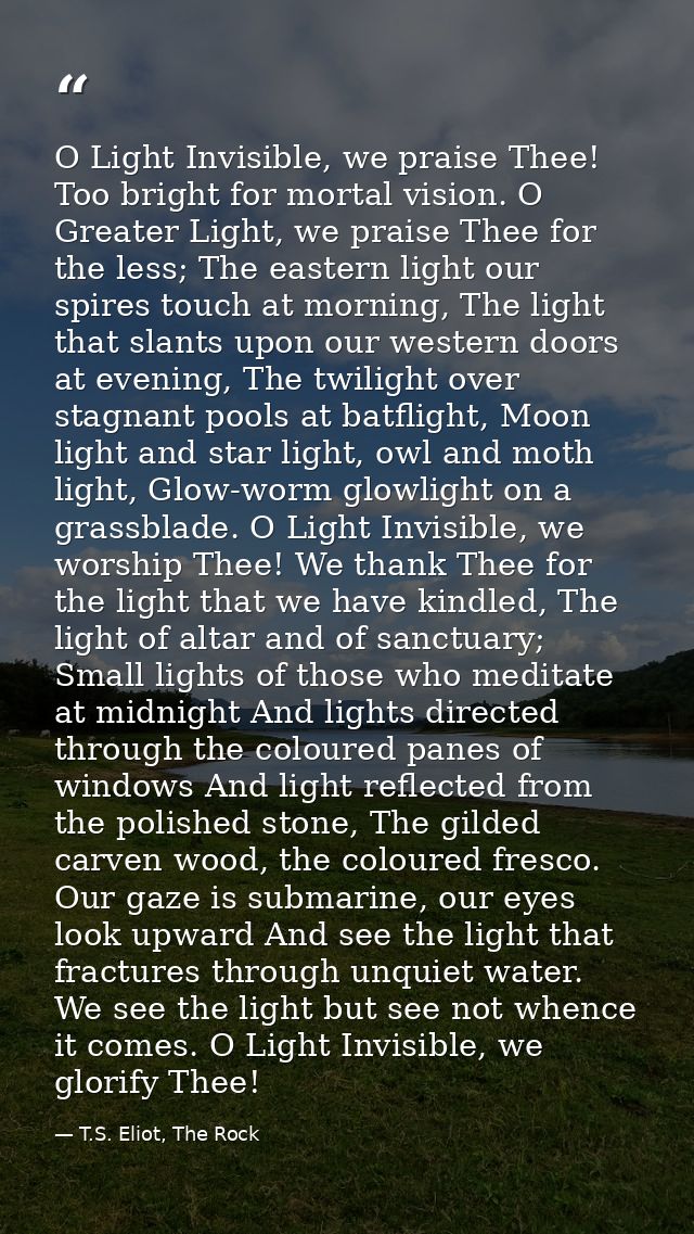 O Light Invisible, we praise Thee! Too bright for mortal vision. O Greater Light, we praise Thee for the less; The easte — T.S. Eliot, The Rock