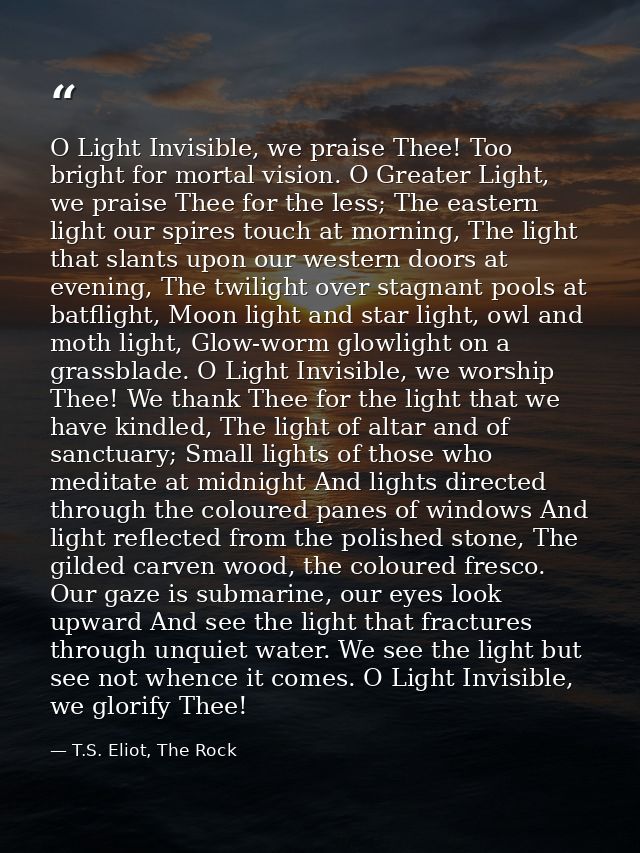 O Light Invisible, we praise Thee! Too bright for mortal vision. O Greater Light, we praise Thee for the less; The easte — T.S. Eliot, The Rock