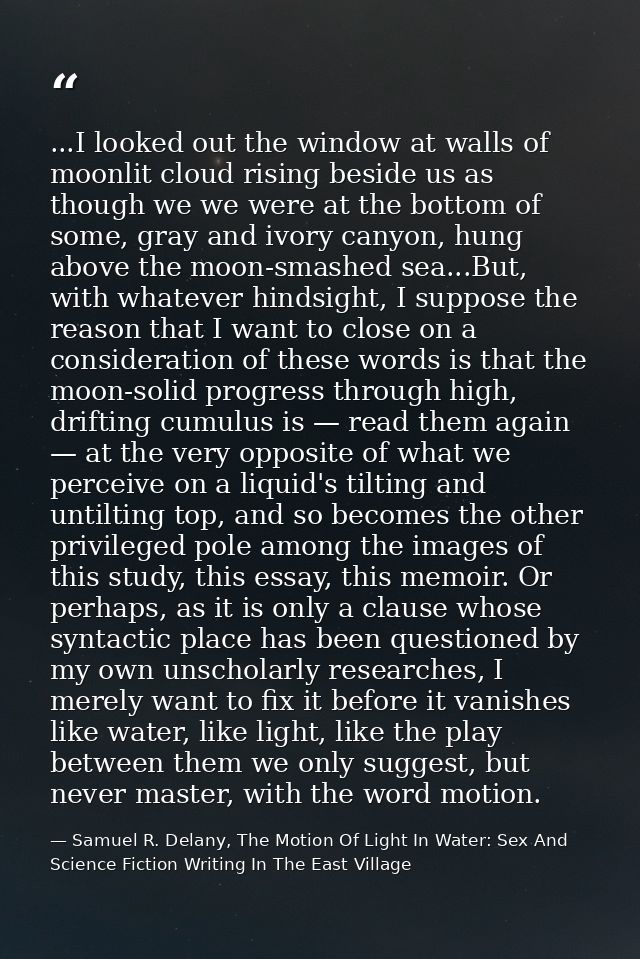...I looked out the window at walls of moonlit cloud rising beside us as though we we were at the bottom of some, gray a — Samuel R. Delany, The Motion Of Light In Water: Sex And Science Fiction Writing In The East Village