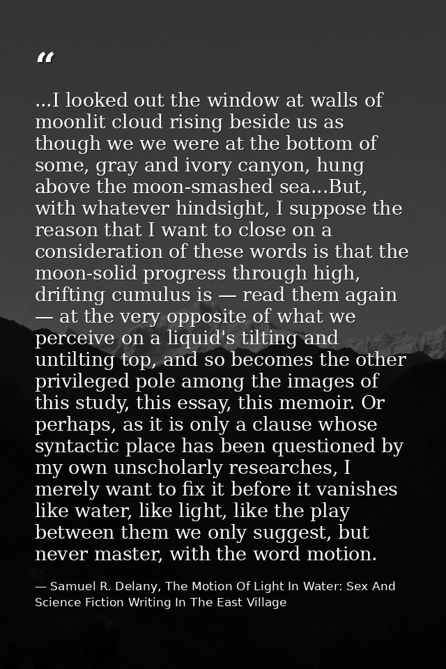 ...I looked out the window at walls of moonlit cloud rising beside us as though we we were at the bottom of some, gray a — Samuel R. Delany, The Motion Of Light In Water: Sex And Science Fiction Writing In The East Village