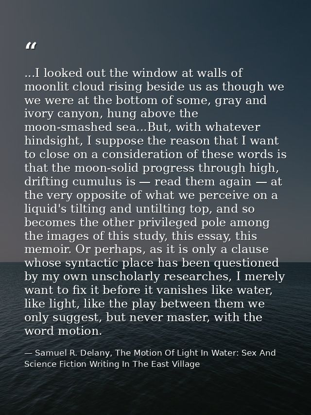 ...I looked out the window at walls of moonlit cloud rising beside us as though we we were at the bottom of some, gray a — Samuel R. Delany, The Motion Of Light In Water: Sex And Science Fiction Writing In The East Village