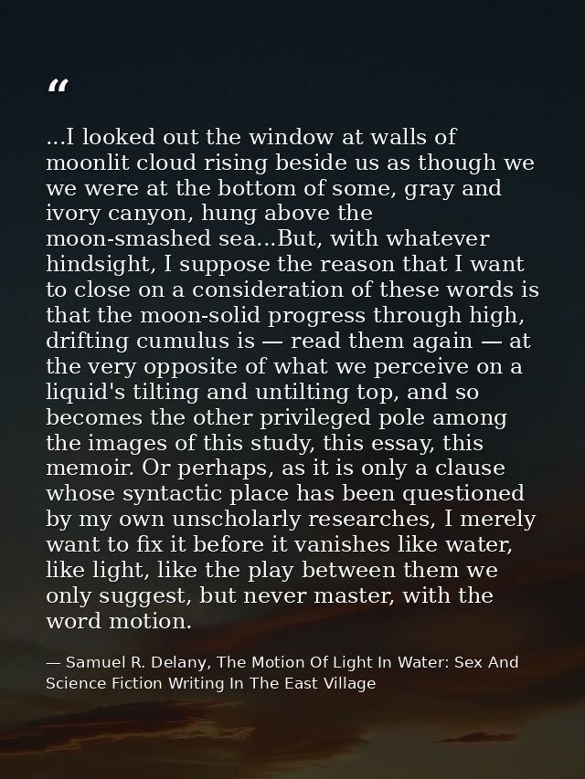 ...I looked out the window at walls of moonlit cloud rising beside us as though we we were at the bottom of some, gray a — Samuel R. Delany, The Motion Of Light In Water: Sex And Science Fiction Writing In The East Village