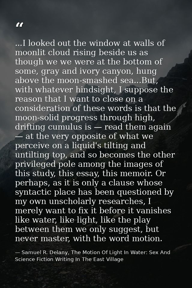 ...I looked out the window at walls of moonlit cloud rising beside us as though we we were at the bottom of some, gray a — Samuel R. Delany, The Motion Of Light In Water: Sex And Science Fiction Writing In The East Village
