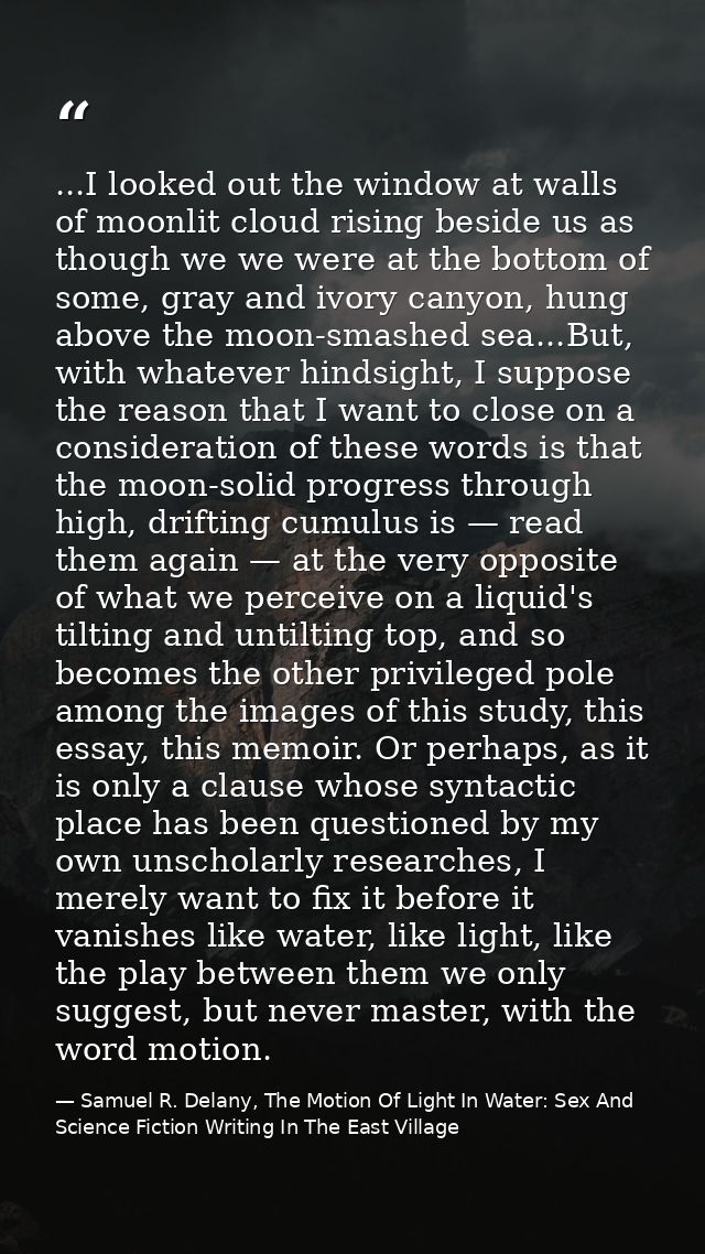 ...I looked out the window at walls of moonlit cloud rising beside us as though we we were at the bottom of some, gray a — Samuel R. Delany, The Motion Of Light In Water: Sex And Science Fiction Writing In The East Village