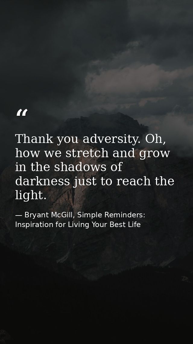 Thank you adversity. Oh, how we stretch and grow in the shadows of darkness just to reach the light. — Bryant McGill, Simple Reminders: Inspiration for Living Your Best Life