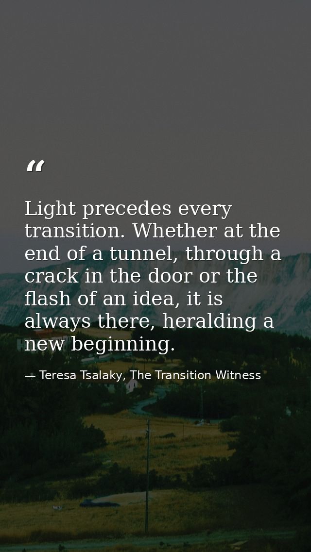 Light precedes every transition. Whether at the end of a tunnel, through a crack in the door or the flash of an idea, it — Teresa Tsalaky, The Transition Witness