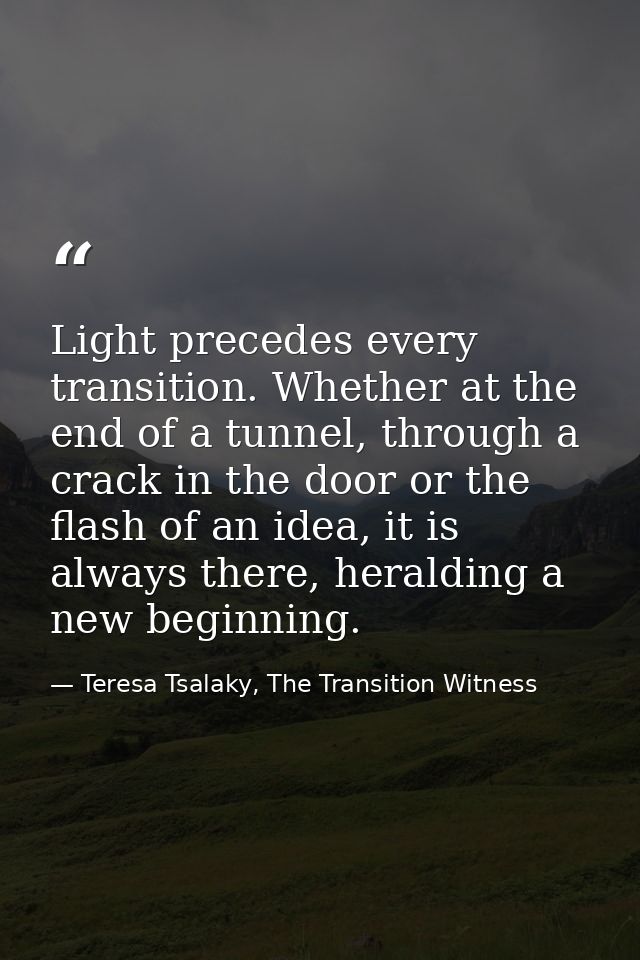 Light precedes every transition. Whether at the end of a tunnel, through a crack in the door or the flash of an idea, it — Teresa Tsalaky, The Transition Witness