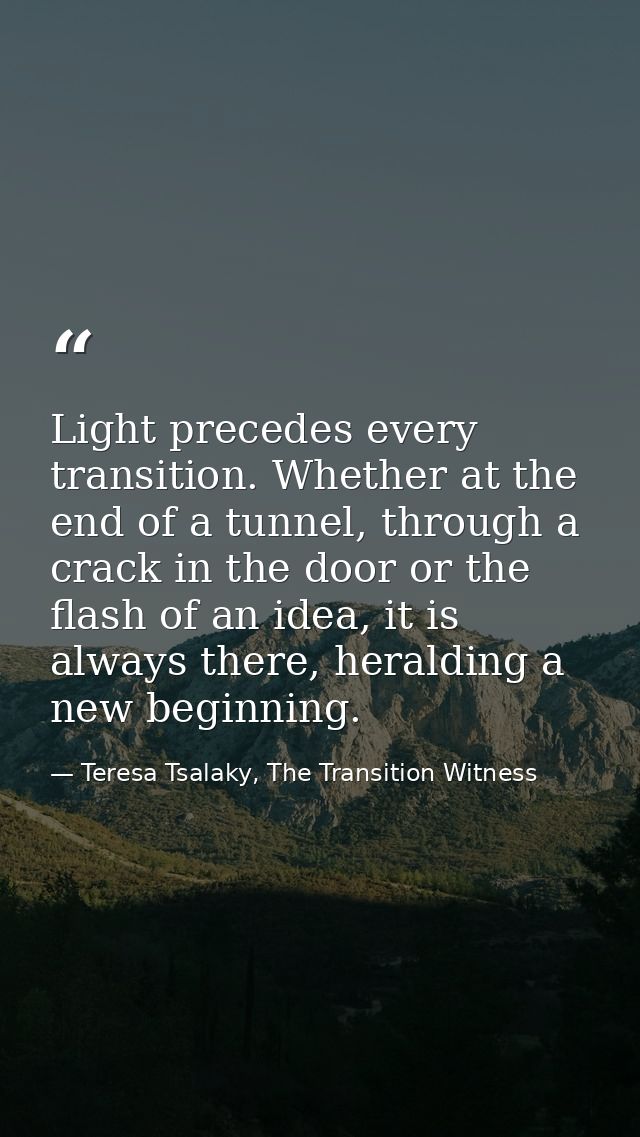 Light precedes every transition. Whether at the end of a tunnel, through a crack in the door or the flash of an idea, it — Teresa Tsalaky, The Transition Witness