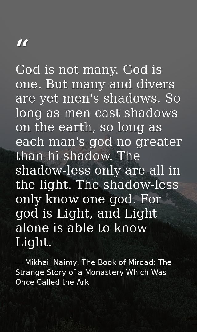 God is not many. God is one. But many and divers are yet men's shadows. So long as men cast shadows on the earth, so lon — Mikhail Naimy, The Book of Mirdad: The Strange Story of a Monastery Which Was Once Called the Ark