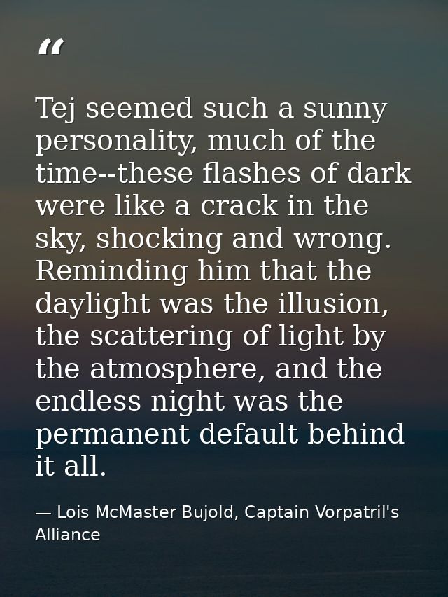 Tej seemed such a sunny personality, much of the time--these flashes of dark were like a crack in the sky, shocking and  — Lois McMaster Bujold, Captain Vorpatril's Alliance