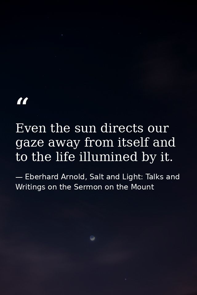 Even the sun directs our gaze away from itself and to the life illumined by it. — Eberhard Arnold, Salt and Light: Talks and Writings on the Sermon on the Mount