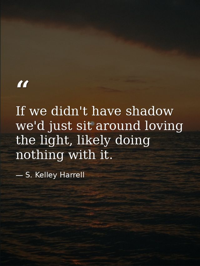 If we didn't have shadow we'd just sit around loving the light, likely doing nothing with it. — S. Kelley Harrell