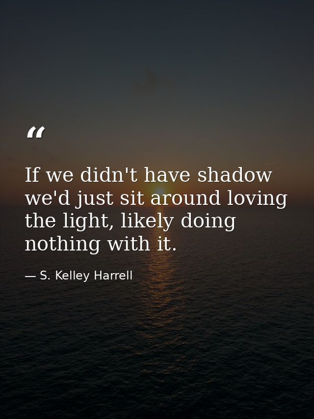 If we didn't have shadow we'd just sit around loving the light, likely doing nothing with it. — S. Kelley Harrell