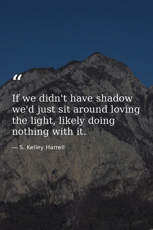 If we didn't have shadow we'd just sit around loving the light, likely doing nothing with it. — S. Kelley Harrell