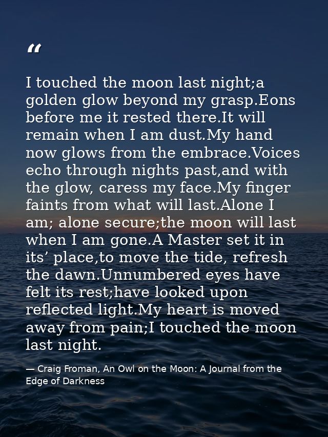 I touched the moon last night;a golden glow beyond my grasp.Eons before me it rested there.It will remain when I am dust — Craig Froman, An Owl on the Moon: A Journal from the Edge of Darkness